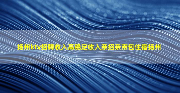 扬州ktv招聘收入高稳定收入亲招亲带包住宿扬州